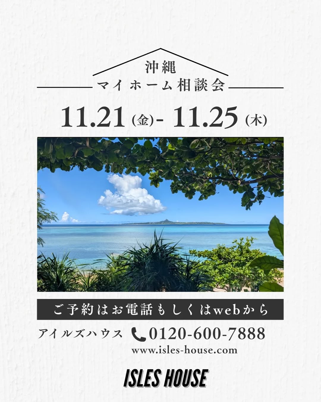 月例の沖縄マイホーム相談会を開催いたします。
日程
11/21(金)～11/25(火)
・「アメリカンスタイルの家で暮らしたい」
・「台風・シロアリに強い木造住宅を作りたい」
・「二世帯住宅を作りたい」
・「詳しい価格を知りたい」
・「リフォーム・リノベーションを相談したい」
・「沖縄にセカンドハウスが欲しい」
・「沖縄の土地探し相談をしたい」
・「アメリカンな事業用賃貸建物を作りたい」
・「土地があるので建てられるか見てもらいたい」
・「以前にも相談会に参加したことがある」
・「アイルズハウスで検討中の計画を前に進めたい」
・その他etc.

場所
　 *北中城ライカムイオン会場
　 *浦添パルコシティ会場
　 *名護宮里会場
参加ご希望のかたは
フリーダイヤル　0800-600-7888
またはアイルズハウスホームページ「お問い合わせはこちら」より希望会場を明記の上ご予約ください。
