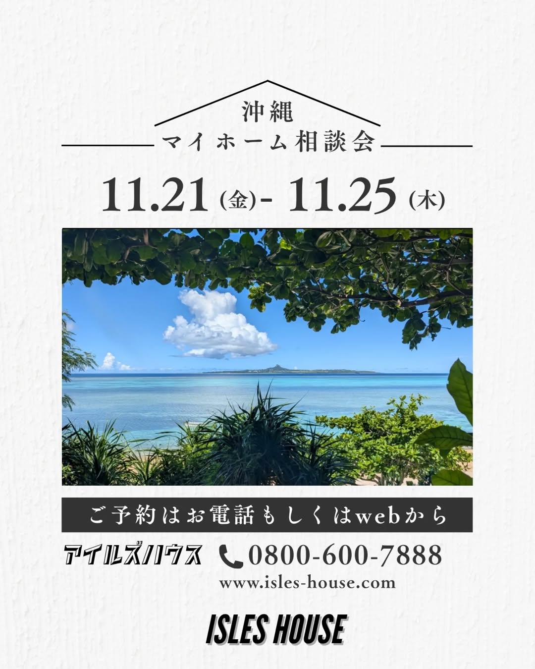 アイルズハウス月例の沖縄マイホーム相談会を開催いたします。
日程
11/21(金)~11/25(火)
・「アメリカンスタイルの家で暮らしたい」
・「台風・シロアリに強い木造住宅を作りたい」
・「二世帯住宅を作りたい」
・「詳しい価格を知りたい」
・「リフォーム・リノベーションを相談したい」
・「沖縄にセカンドハウスが欲しい」
・「沖縄の土地探し相談をしたい」
・「アメリカンな事業用賃貸建物を作りたい」
・「土地があるので建てられるか見てもらいたい」
・「以前にも相談会に参加したことがある」
・「アイルズハウスで検討中の計画を前に進めたい」
・その他etc.
場所
*北中城ライカムイオン会場
*浦添パルコシティ会場
*名護宮里会場
参加ご希望のかたは
フリーダイヤル 0800-600-7888
またはアイルズハウスホームページ「お問い合わせはこちら」より希望会場を明記の上ご予約ください。